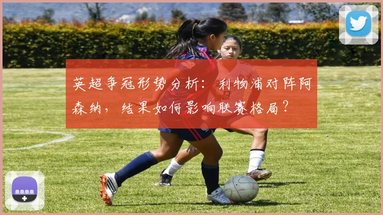 英超争冠形势分析：利物浦对阵阿森纳，结果如何影响联赛格局？