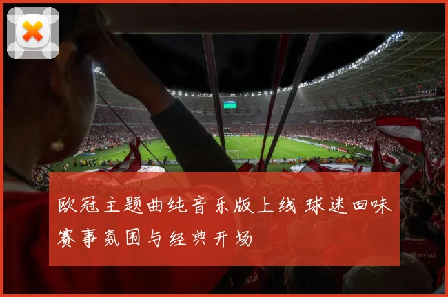 欧冠主题曲纯音乐版上线 球迷回味赛事氛围与经典开场