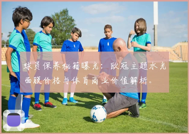 球员保养秘籍曝光:欧冠主题水光面膜价格与体育商业价值解析。