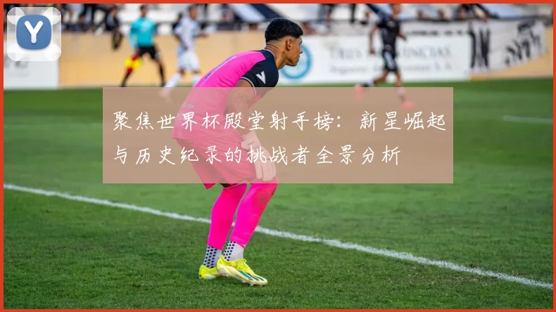聚焦世界杯殿堂射手榜：新星崛起与历史纪录的挑战者全景分析