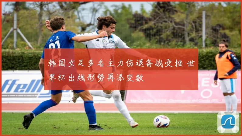 韩国女足多名主力伤退备战受挫 世界杯出线形势再添变数