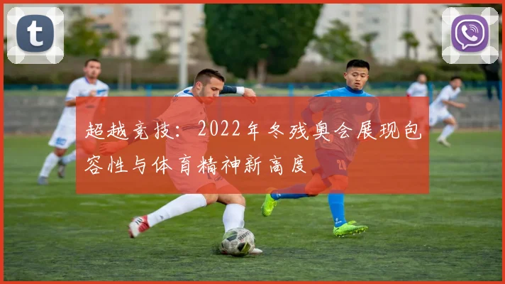 超越竞技：2022年冬残奥会展现包容性与体育精神新高度